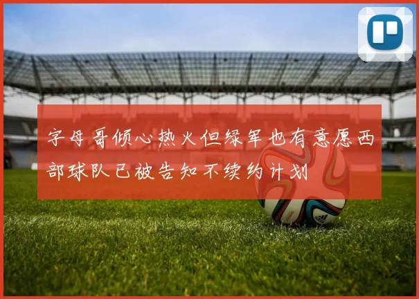 字母哥倾心热火但绿军也有意愿西部球队已被告知不续约计划