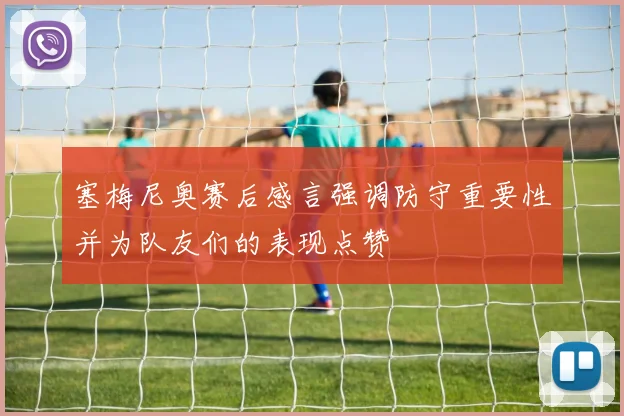 塞梅尼奥赛后感言强调防守重要性并为队友们的表现点赞