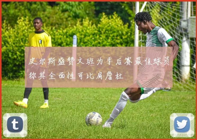 皮尔斯盛赞文班为季后赛最佳球员称其全面性可比肩詹杜