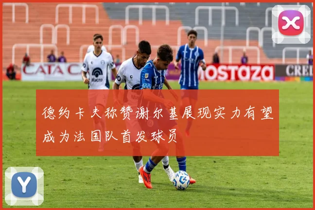 德约卡夫称赞谢尔基展现实力有望成为法国队首发球员