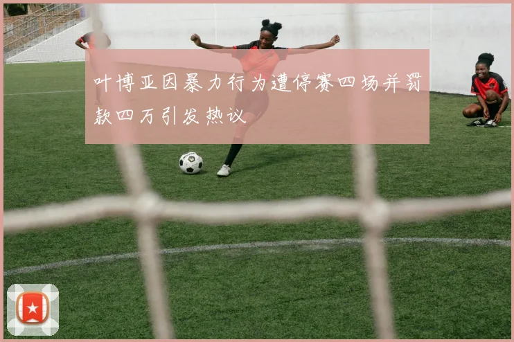 叶博亚因暴力行为遭停赛四场并罚款四万引发热议