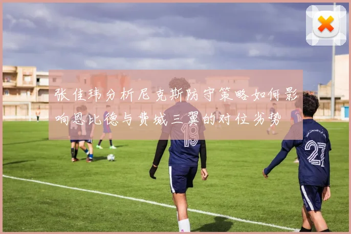张佳玮分析尼克斯防守策略如何影响恩比德与费城三翼的对位劣势