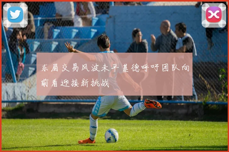 东眉交易风波未平基德呼吁团队向前看迎接新挑战