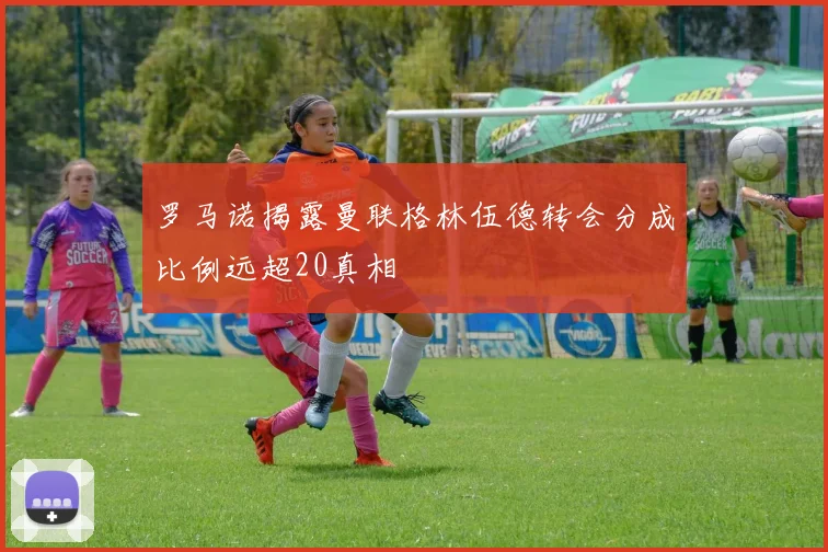 罗马诺揭露曼联格林伍德转会分成比例远超20真相
