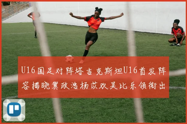 U16国足对阵塔吉克斯坦U16首发阵容揭晓冀政浩杨苡欢吴比乐领衔出战