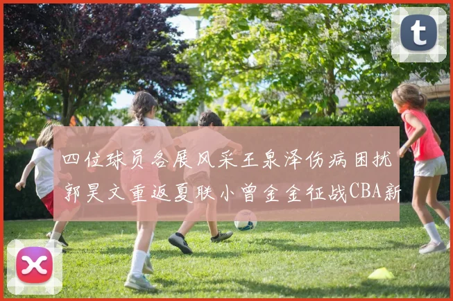 四位球员各展风采王泉泽伤病困扰郭昊文重返夏联小曾金金征战CBA新赛季
