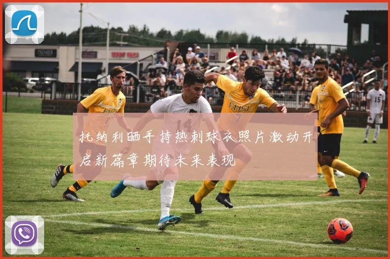托纳利晒手持热刺球衣照片激动开启新篇章期待未来表现