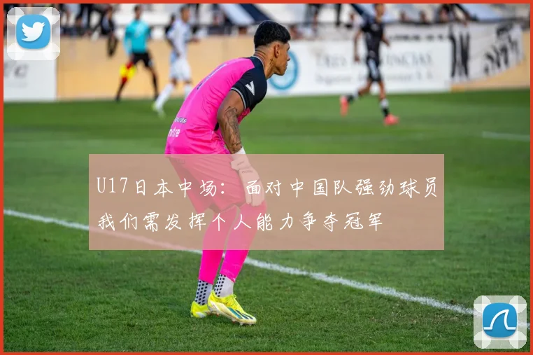 U17日本中场：面对中国队强劲球员我们需发挥个人能力争夺冠军