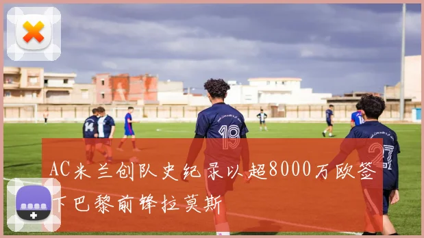 AC米兰创队史纪录以超8000万欧签下巴黎前锋拉莫斯