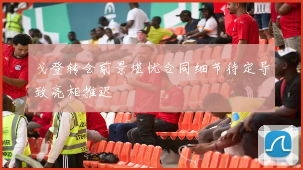 戈登转会前景堪忧合同细节待定导致亮相推迟